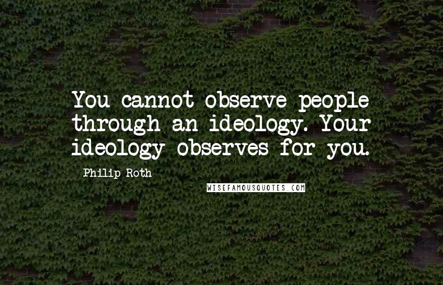 Philip Roth Quotes: You cannot observe people through an ideology. Your ideology observes for you.