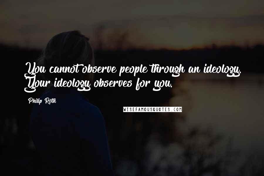 Philip Roth Quotes: You cannot observe people through an ideology. Your ideology observes for you.