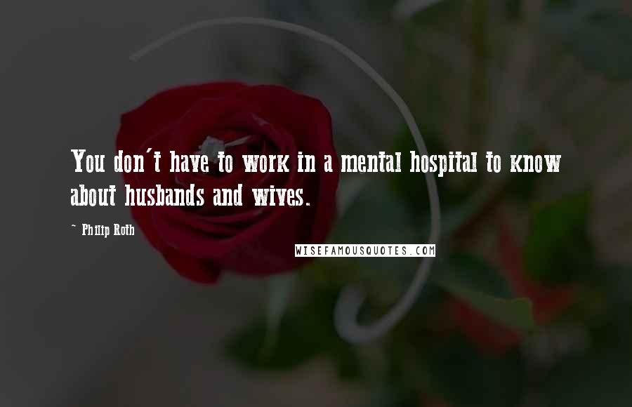 Philip Roth Quotes: You don't have to work in a mental hospital to know about husbands and wives.