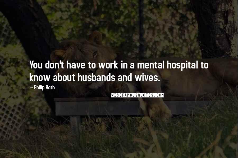 Philip Roth Quotes: You don't have to work in a mental hospital to know about husbands and wives.