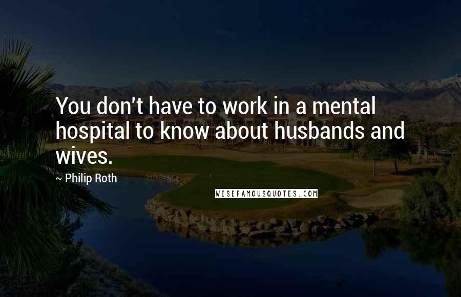 Philip Roth Quotes: You don't have to work in a mental hospital to know about husbands and wives.