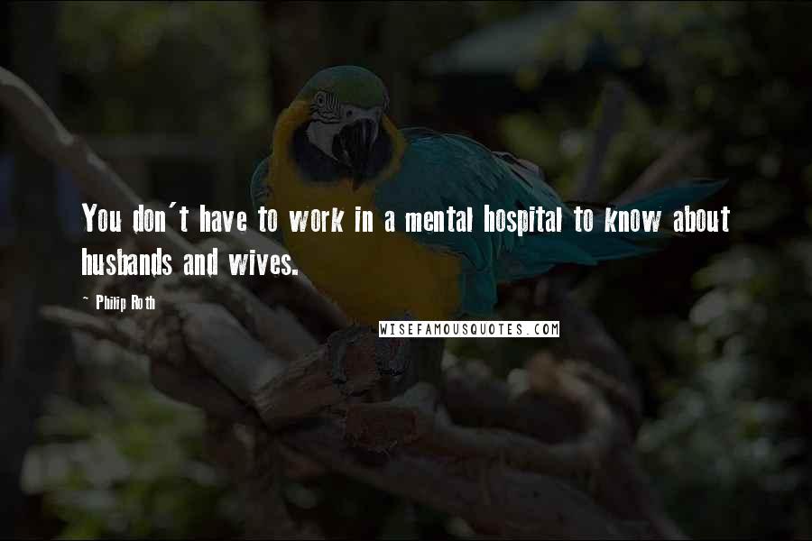 Philip Roth Quotes: You don't have to work in a mental hospital to know about husbands and wives.