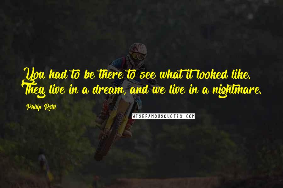 Philip Roth Quotes: You had to be there to see what it looked like. They live in a dream, and we live in a nightmare.