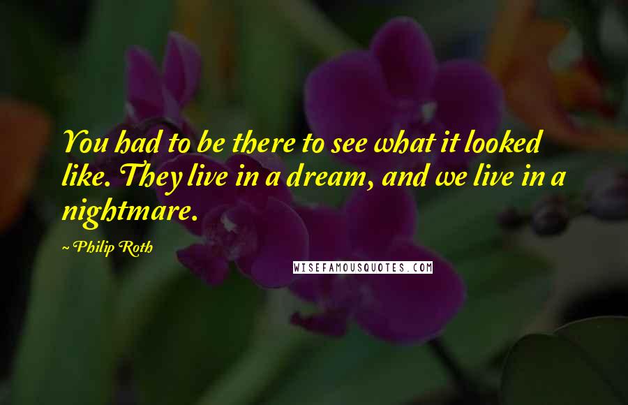 Philip Roth Quotes: You had to be there to see what it looked like. They live in a dream, and we live in a nightmare.