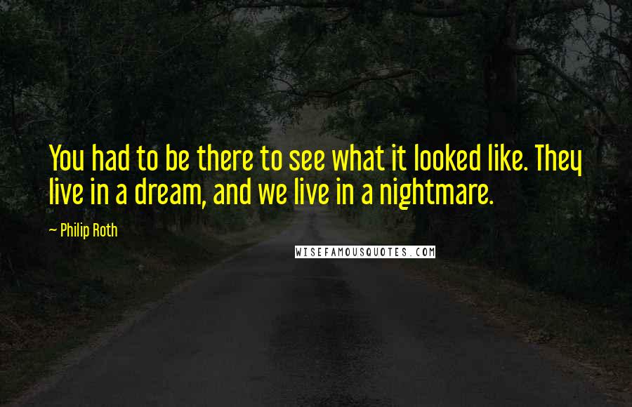 Philip Roth Quotes: You had to be there to see what it looked like. They live in a dream, and we live in a nightmare.