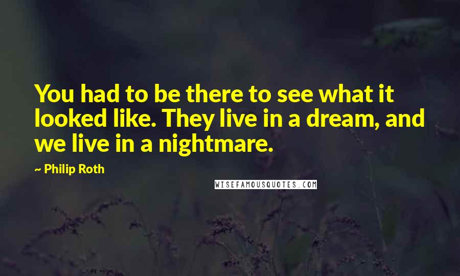 Philip Roth Quotes: You had to be there to see what it looked like. They live in a dream, and we live in a nightmare.