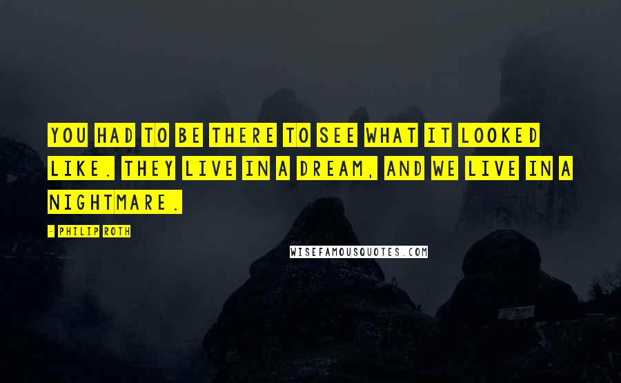 Philip Roth Quotes: You had to be there to see what it looked like. They live in a dream, and we live in a nightmare.