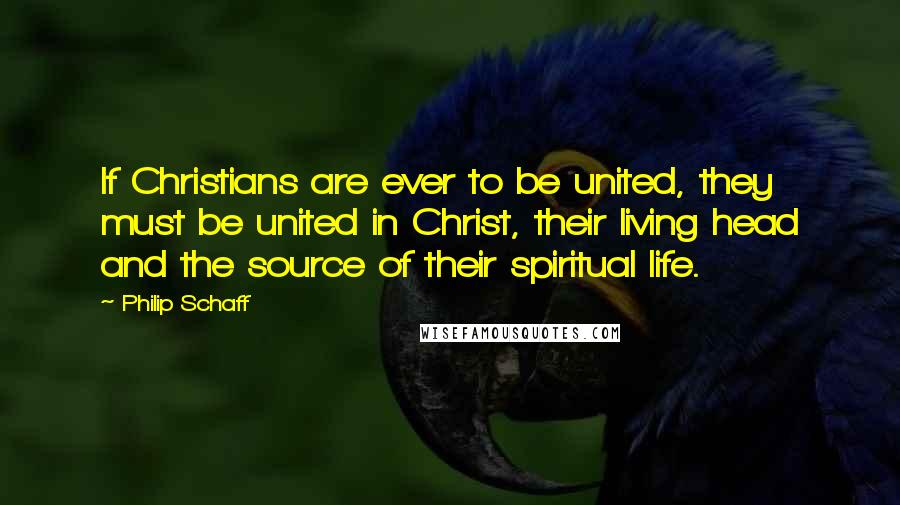 Philip Schaff Quotes: If Christians are ever to be united, they must be united in Christ, their living head and the source of their spiritual life.