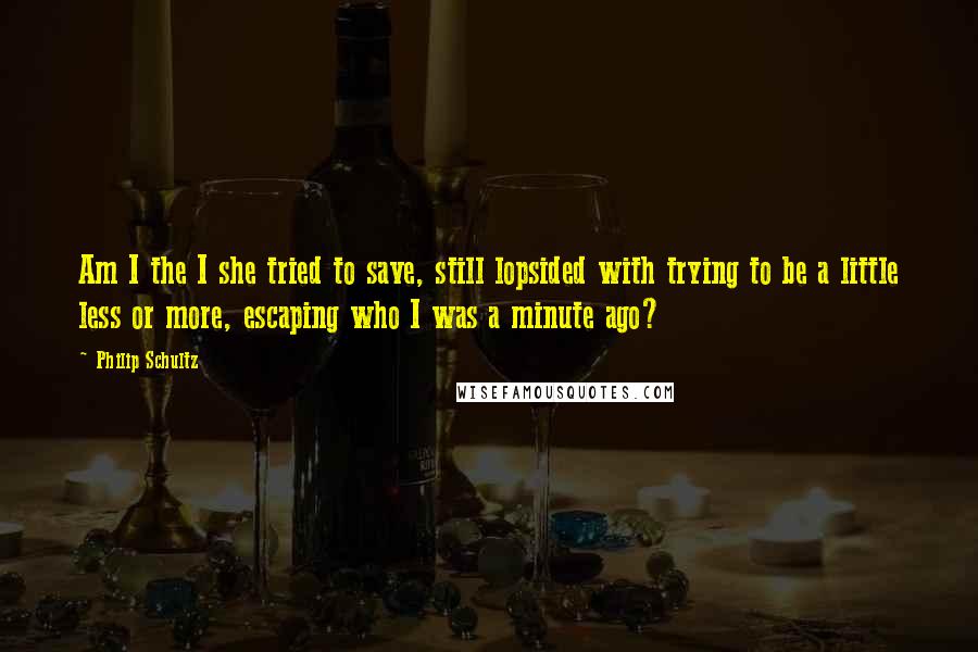 Philip Schultz Quotes: Am I the I she tried to save, still lopsided with trying to be a little less or more, escaping who I was a minute ago?