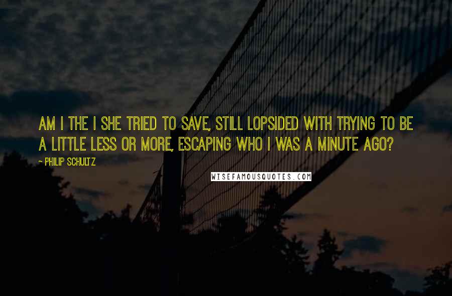 Philip Schultz Quotes: Am I the I she tried to save, still lopsided with trying to be a little less or more, escaping who I was a minute ago?