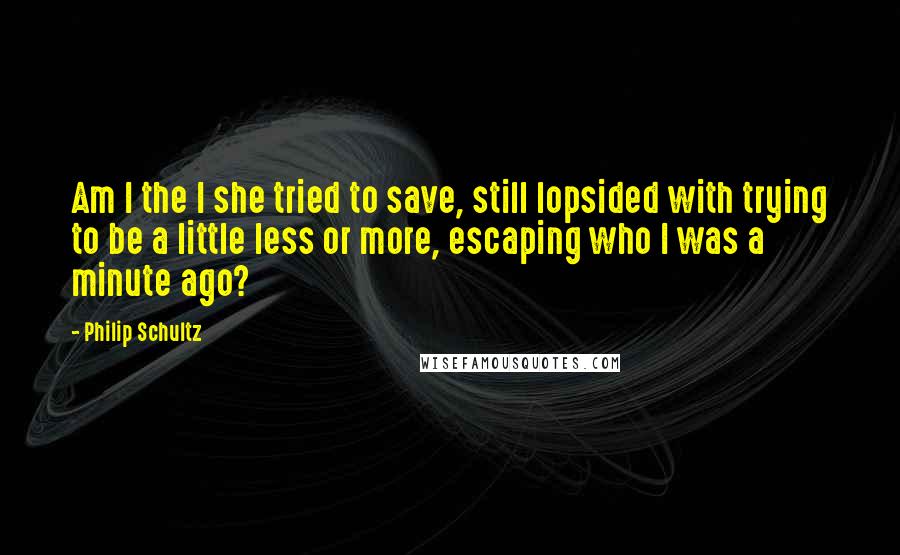 Philip Schultz Quotes: Am I the I she tried to save, still lopsided with trying to be a little less or more, escaping who I was a minute ago?