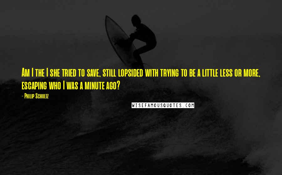 Philip Schultz Quotes: Am I the I she tried to save, still lopsided with trying to be a little less or more, escaping who I was a minute ago?