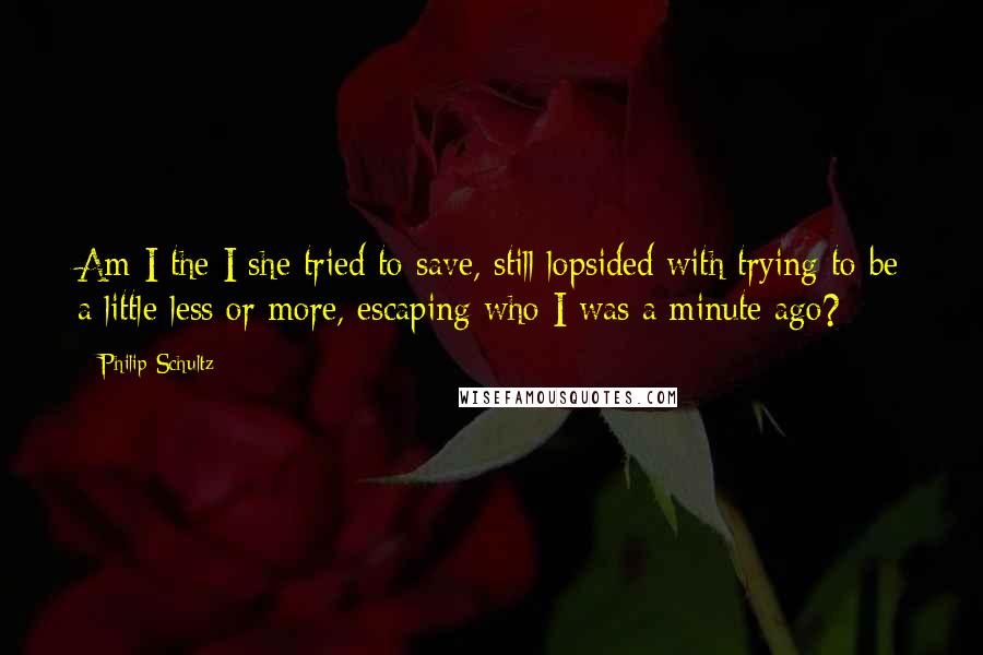 Philip Schultz Quotes: Am I the I she tried to save, still lopsided with trying to be a little less or more, escaping who I was a minute ago?