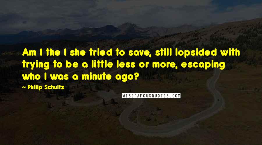 Philip Schultz Quotes: Am I the I she tried to save, still lopsided with trying to be a little less or more, escaping who I was a minute ago?