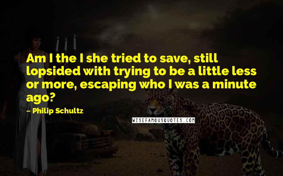 Philip Schultz Quotes: Am I the I she tried to save, still lopsided with trying to be a little less or more, escaping who I was a minute ago?