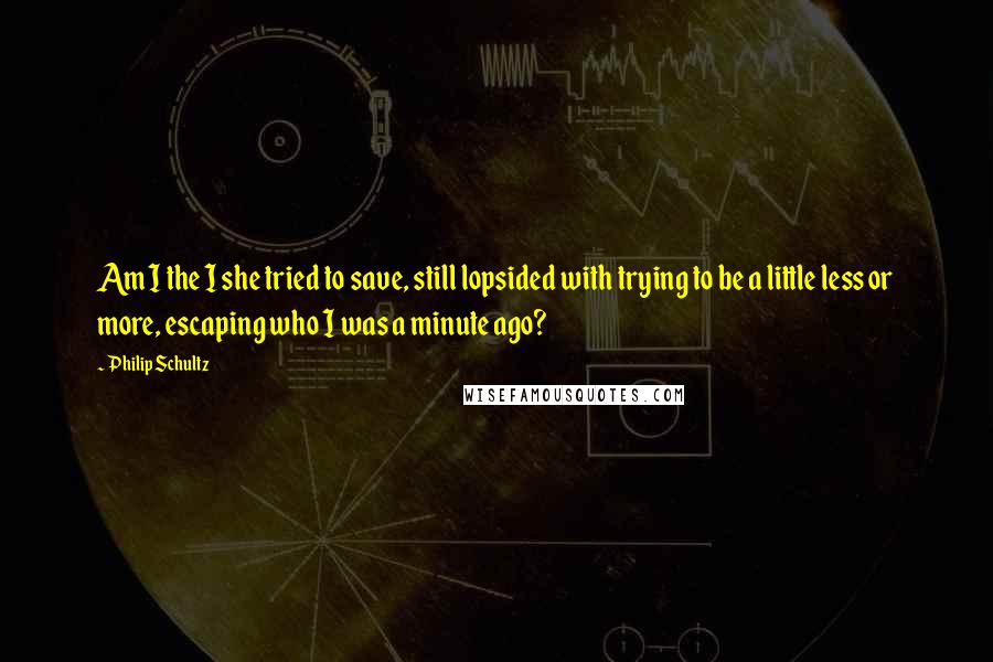 Philip Schultz Quotes: Am I the I she tried to save, still lopsided with trying to be a little less or more, escaping who I was a minute ago?