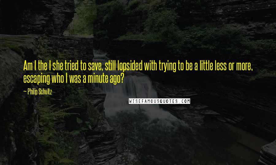 Philip Schultz Quotes: Am I the I she tried to save, still lopsided with trying to be a little less or more, escaping who I was a minute ago?
