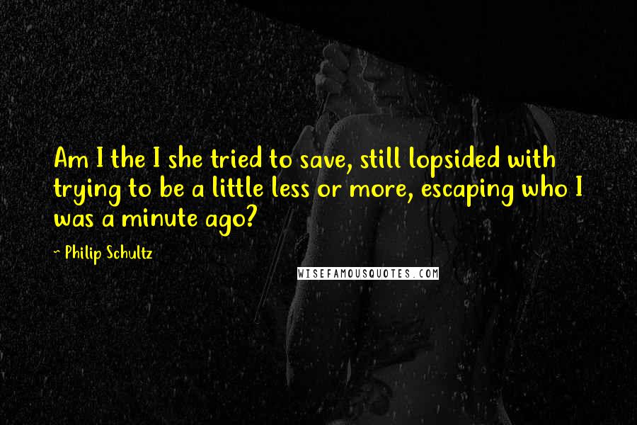 Philip Schultz Quotes: Am I the I she tried to save, still lopsided with trying to be a little less or more, escaping who I was a minute ago?