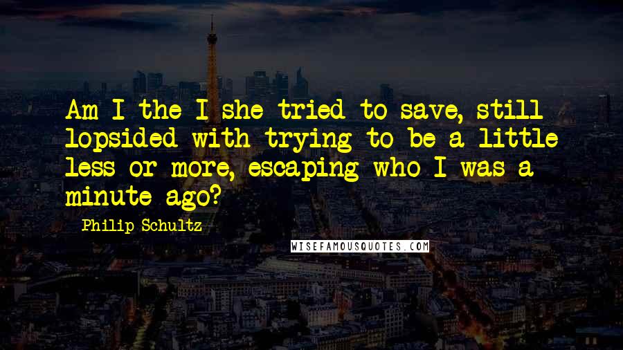 Philip Schultz Quotes: Am I the I she tried to save, still lopsided with trying to be a little less or more, escaping who I was a minute ago?