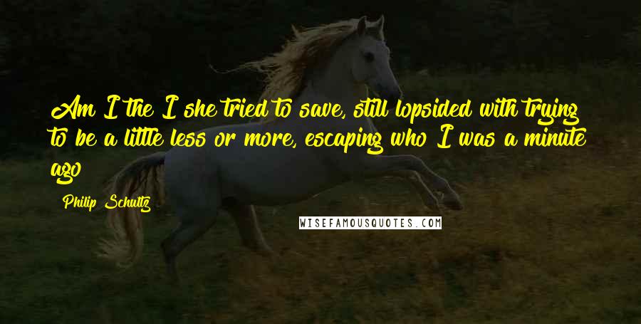 Philip Schultz Quotes: Am I the I she tried to save, still lopsided with trying to be a little less or more, escaping who I was a minute ago?