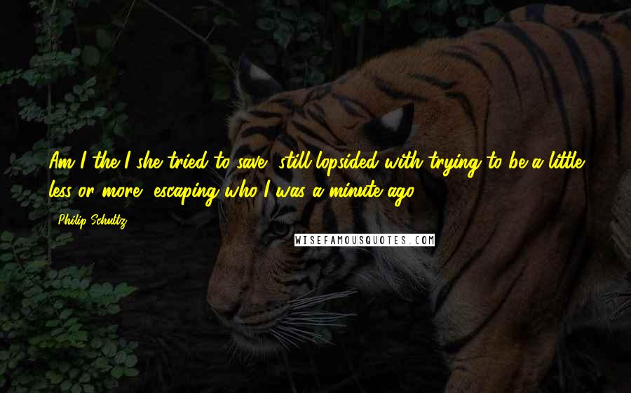 Philip Schultz Quotes: Am I the I she tried to save, still lopsided with trying to be a little less or more, escaping who I was a minute ago?