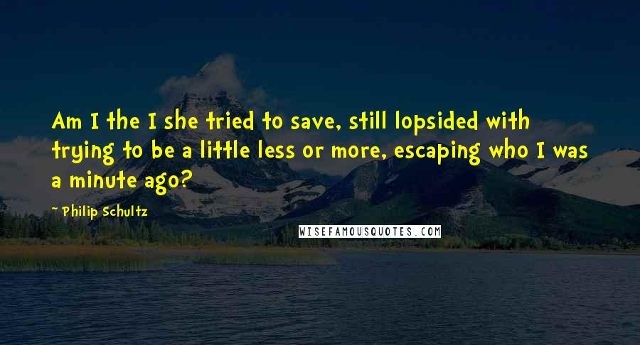 Philip Schultz Quotes: Am I the I she tried to save, still lopsided with trying to be a little less or more, escaping who I was a minute ago?