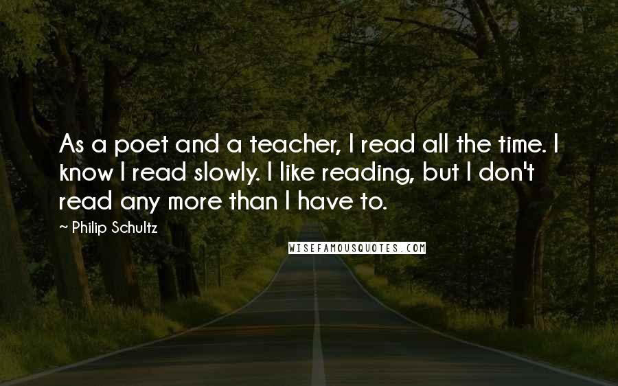 Philip Schultz Quotes: As a poet and a teacher, I read all the time. I know I read slowly. I like reading, but I don't read any more than I have to.