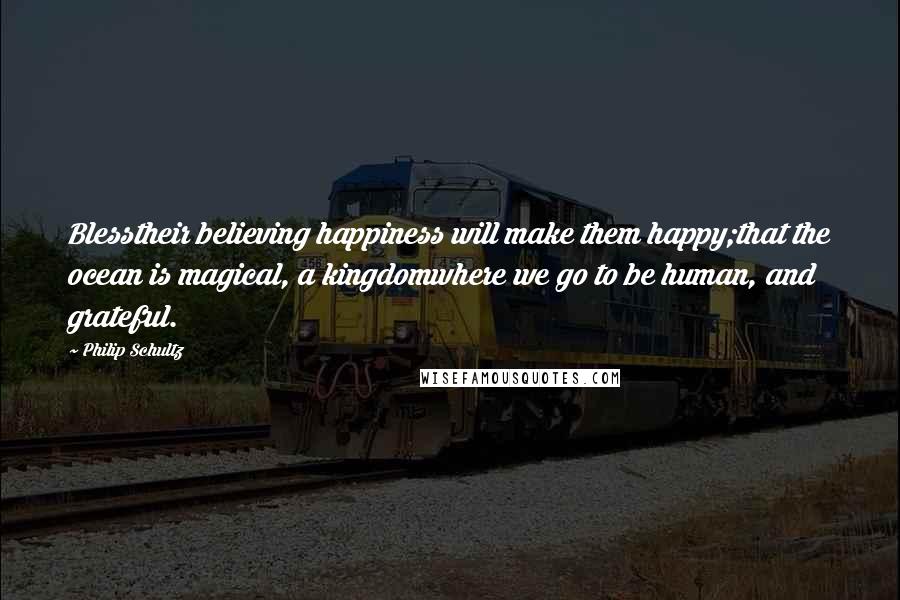 Philip Schultz Quotes: Blesstheir believing happiness will make them happy;that the ocean is magical, a kingdomwhere we go to be human, and grateful.