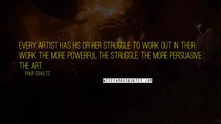 Philip Schultz Quotes: Every artist has his or her struggle to work out in their work. The more powerful the struggle, the more persuasive the art.