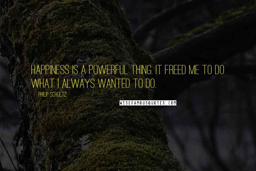 Philip Schultz Quotes: Happiness is a powerful thing. It freed me to do what I always wanted to do.