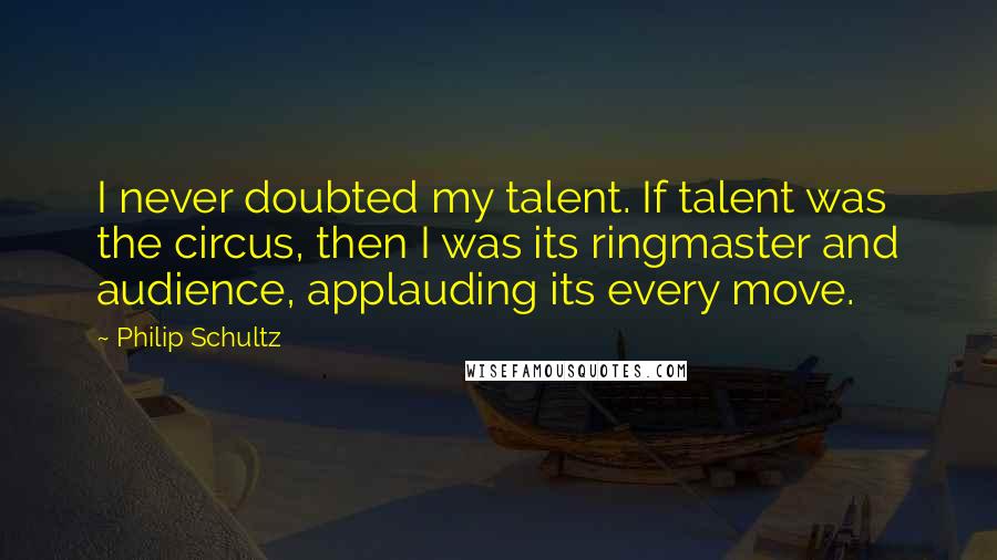 Philip Schultz Quotes: I never doubted my talent. If talent was the circus, then I was its ringmaster and audience, applauding its every move.