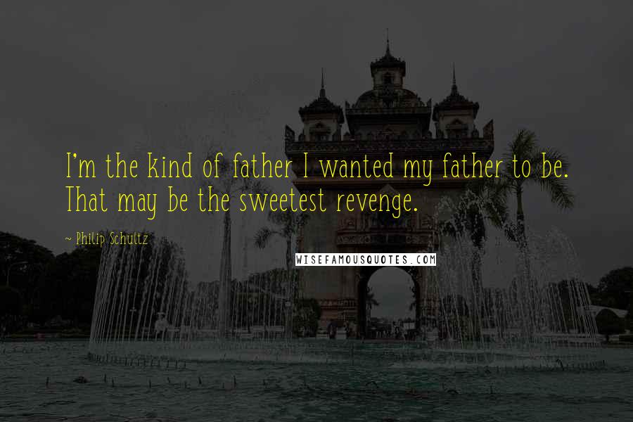 Philip Schultz Quotes: I'm the kind of father I wanted my father to be. That may be the sweetest revenge.