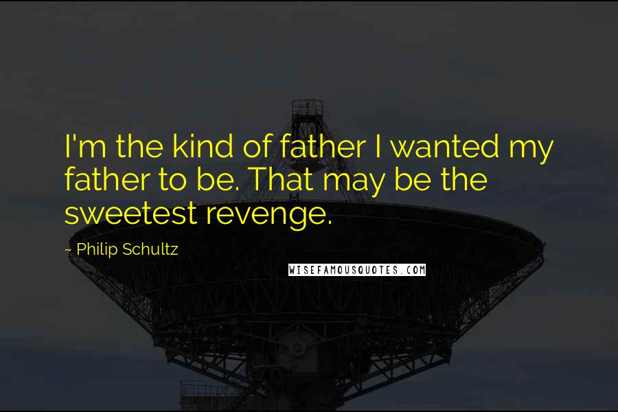Philip Schultz Quotes: I'm the kind of father I wanted my father to be. That may be the sweetest revenge.