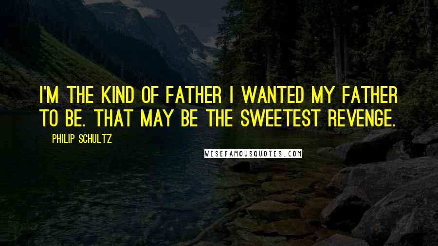 Philip Schultz Quotes: I'm the kind of father I wanted my father to be. That may be the sweetest revenge.