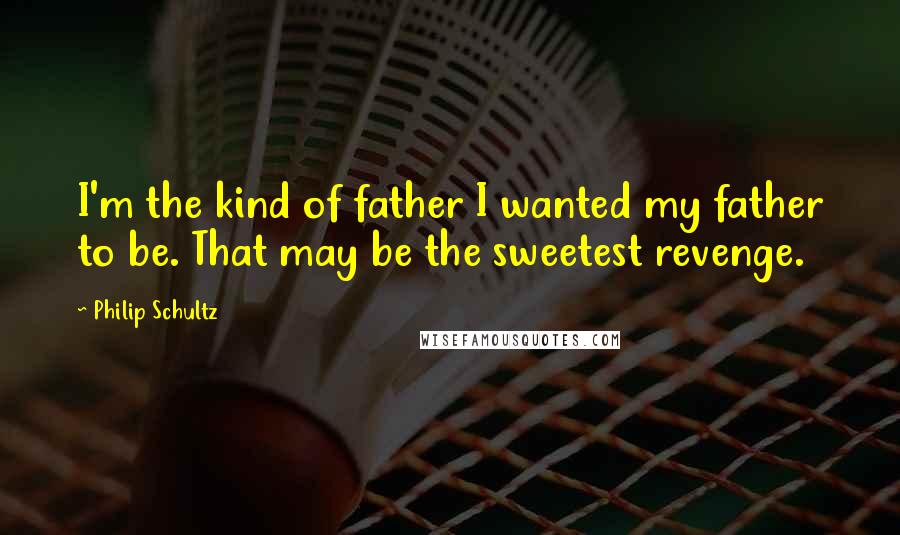 Philip Schultz Quotes: I'm the kind of father I wanted my father to be. That may be the sweetest revenge.