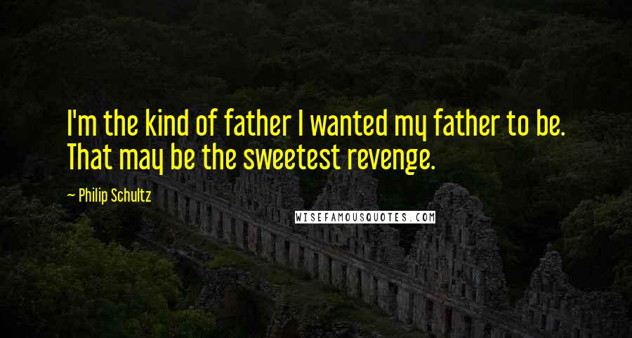 Philip Schultz Quotes: I'm the kind of father I wanted my father to be. That may be the sweetest revenge.