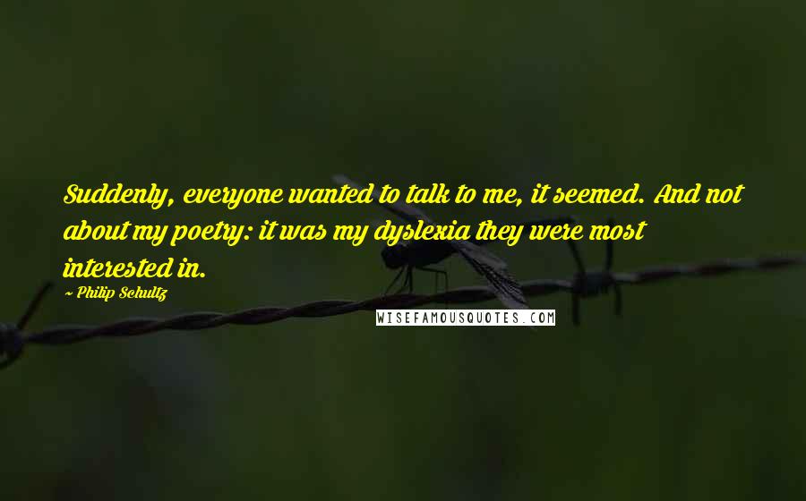 Philip Schultz Quotes: Suddenly, everyone wanted to talk to me, it seemed. And not about my poetry: it was my dyslexia they were most interested in.