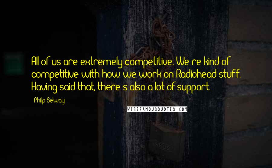 Philip Selway Quotes: All of us are extremely competitive. We're kind of competitive with how we work on Radiohead stuff. Having said that, there's also a lot of support.