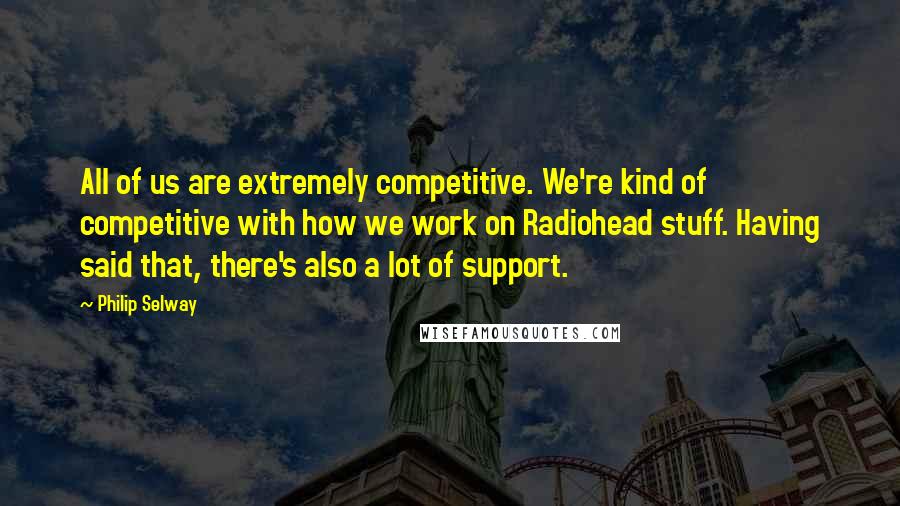 Philip Selway Quotes: All of us are extremely competitive. We're kind of competitive with how we work on Radiohead stuff. Having said that, there's also a lot of support.