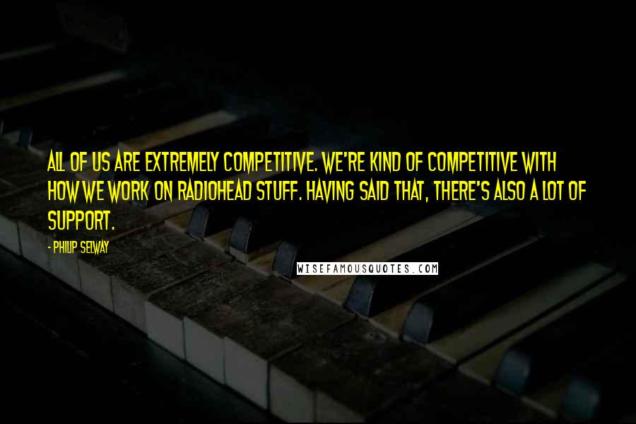 Philip Selway Quotes: All of us are extremely competitive. We're kind of competitive with how we work on Radiohead stuff. Having said that, there's also a lot of support.