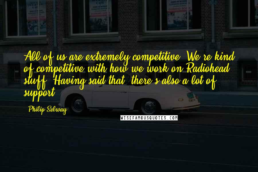 Philip Selway Quotes: All of us are extremely competitive. We're kind of competitive with how we work on Radiohead stuff. Having said that, there's also a lot of support.