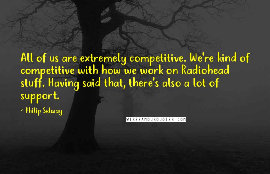 Philip Selway Quotes: All of us are extremely competitive. We're kind of competitive with how we work on Radiohead stuff. Having said that, there's also a lot of support.