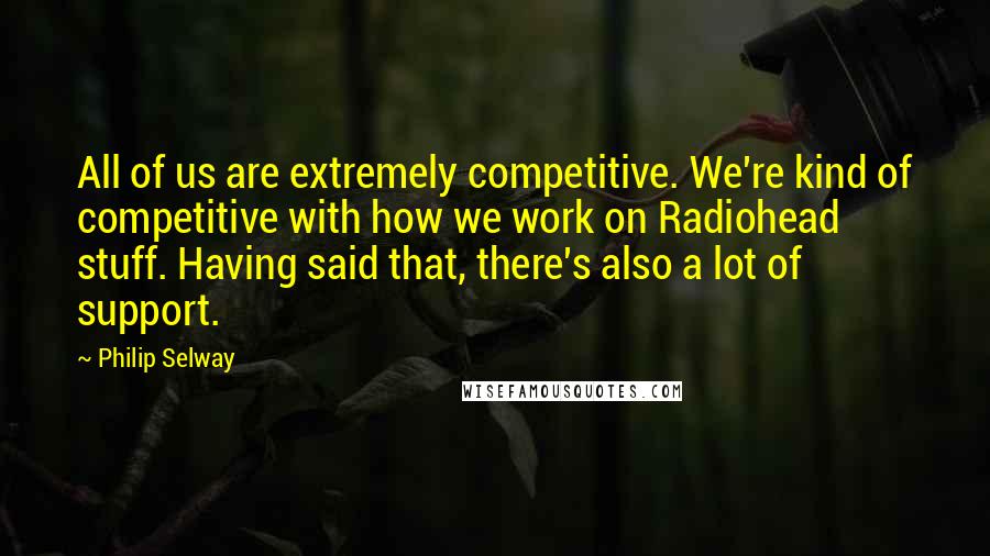 Philip Selway Quotes: All of us are extremely competitive. We're kind of competitive with how we work on Radiohead stuff. Having said that, there's also a lot of support.