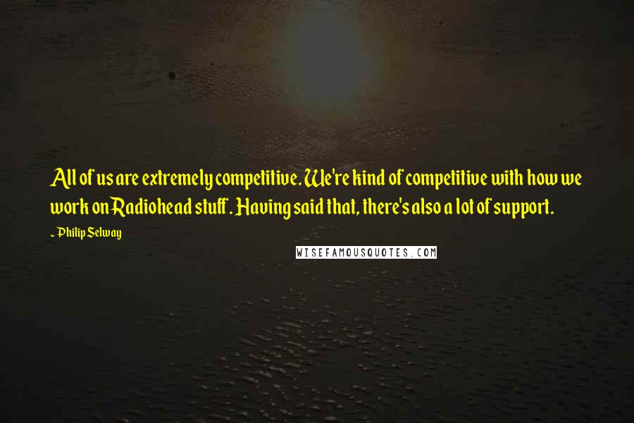 Philip Selway Quotes: All of us are extremely competitive. We're kind of competitive with how we work on Radiohead stuff. Having said that, there's also a lot of support.