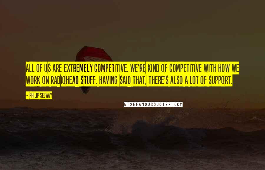 Philip Selway Quotes: All of us are extremely competitive. We're kind of competitive with how we work on Radiohead stuff. Having said that, there's also a lot of support.