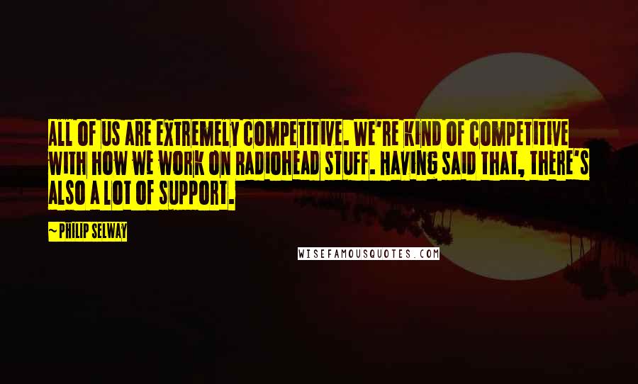 Philip Selway Quotes: All of us are extremely competitive. We're kind of competitive with how we work on Radiohead stuff. Having said that, there's also a lot of support.