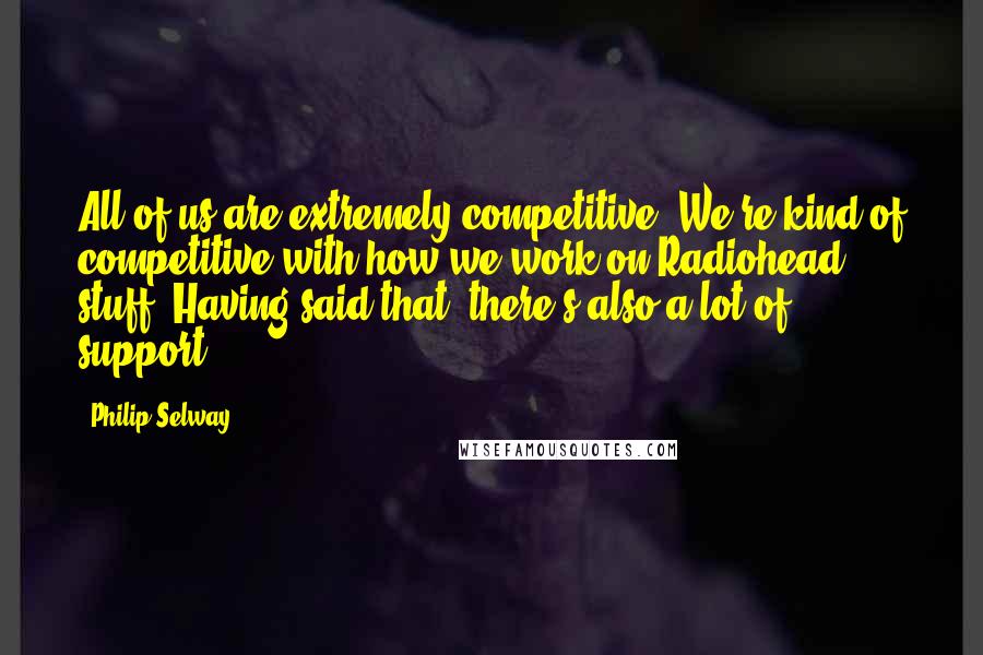 Philip Selway Quotes: All of us are extremely competitive. We're kind of competitive with how we work on Radiohead stuff. Having said that, there's also a lot of support.