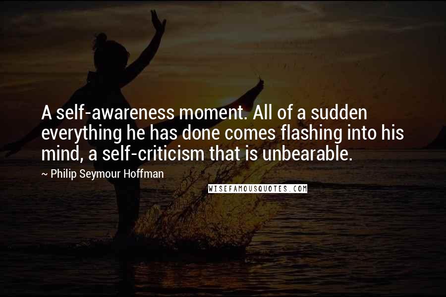 Philip Seymour Hoffman Quotes: A self-awareness moment. All of a sudden everything he has done comes flashing into his mind, a self-criticism that is unbearable.