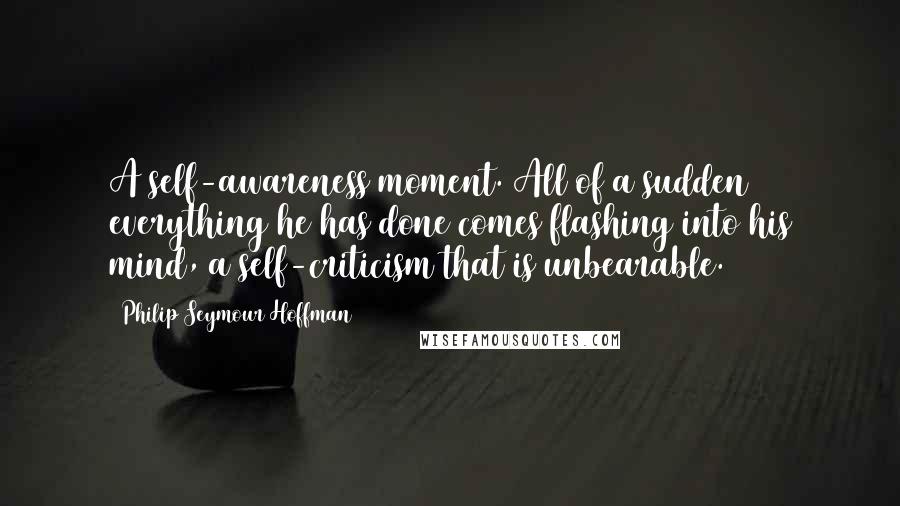 Philip Seymour Hoffman Quotes: A self-awareness moment. All of a sudden everything he has done comes flashing into his mind, a self-criticism that is unbearable.