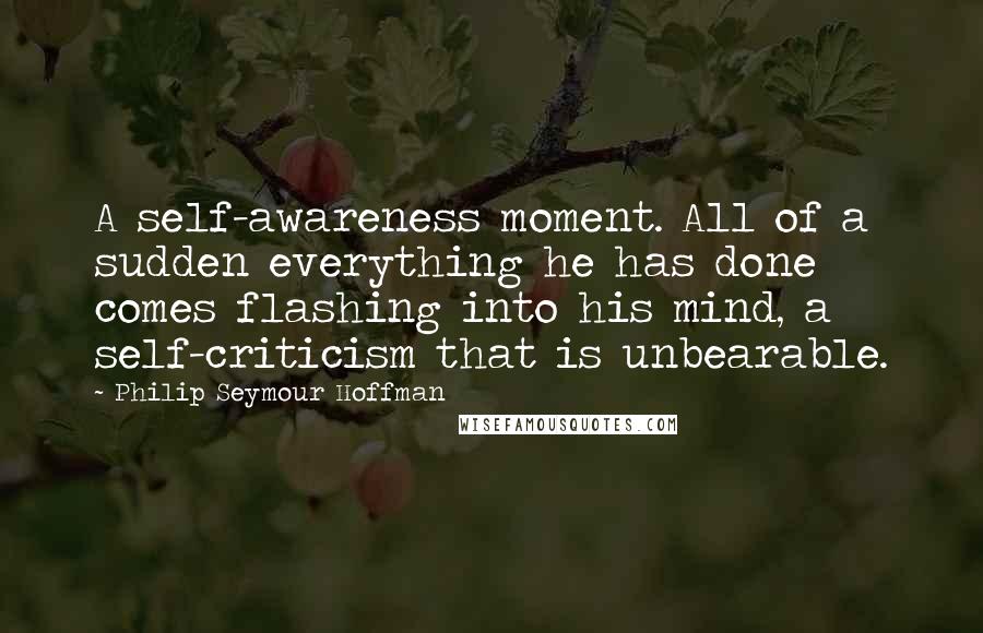 Philip Seymour Hoffman Quotes: A self-awareness moment. All of a sudden everything he has done comes flashing into his mind, a self-criticism that is unbearable.